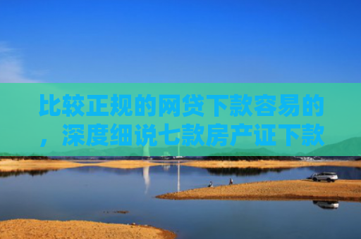 比较正规的网贷下款容易的，深度细说七款房产证下款的网贷口子
