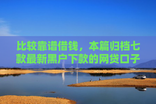 比较靠谱借钱，本篇归档七款最新黑户下款的网贷口子