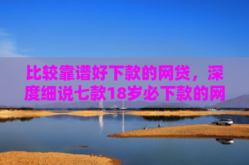 比较靠谱好下款的网贷，深度细说七款18岁必下款的网贷口子
