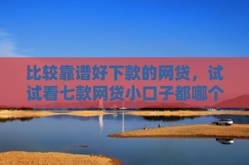 比较靠谱好下款的网贷，试试看七款网贷小口子都哪个好下款