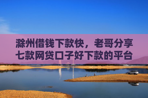 滁州借钱下款快，老哥分享七款网贷口子好下款的平台