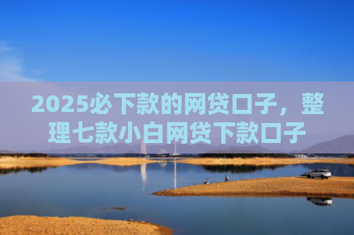 2025必下款的网贷口子，整理七款小白网贷下款口子