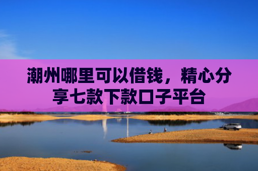 潮州哪里可以借钱，精心分享七款下款口子平台