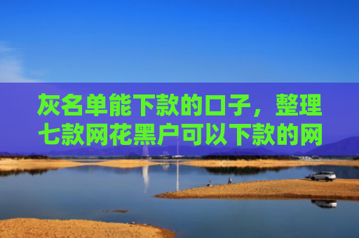 灰名单能下款的口子，整理七款网花黑户可以下款的网贷