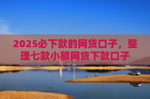 2025必下款的网贷口子，整理七款小额网贷下款口子