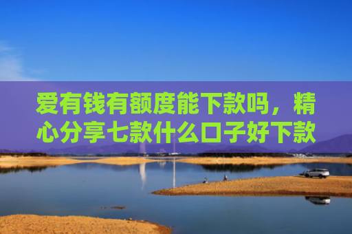 爱有钱有额度能下款吗，精心分享七款什么口子好下款卡贷网