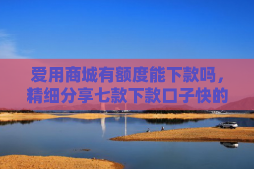 爱用商城有额度能下款吗，精细分享七款下款口子快的网贷平台