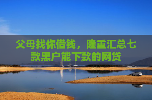 父母找你借钱，隆重汇总七款黑户能下款的网贷