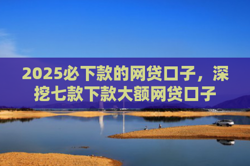2025必下款的网贷口子，深挖七款下款大额网贷口子