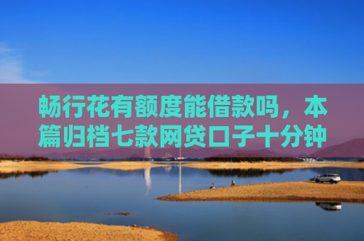 畅行花有额度能借款吗，本篇归档七款网贷口子十分钟下款的