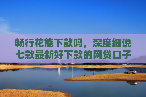 畅行花能下款吗，深度细说七款最新好下款的网贷口子是真的吗吗