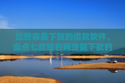 比较容易下款的借款软件，盘点七款现右网贷能下款的口子