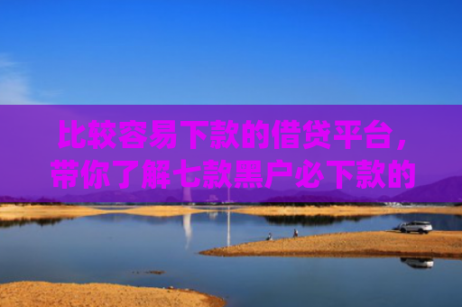 比较容易下款的借贷平台，带你了解七款黑户必下款的网贷口子app