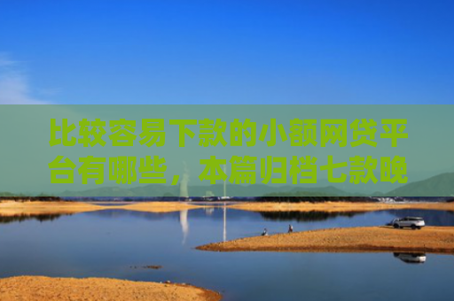 比较容易下款的小额网贷平台有哪些，本篇归档七款晚上可以下款的网贷口子
