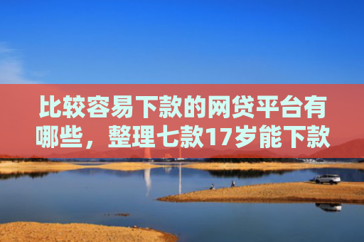 比较容易下款的网贷平台有哪些，整理七款17岁能下款的网贷口子