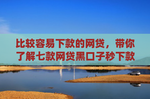 比较容易下款的网贷，带你了解七款网贷黑口子秒下款app入口