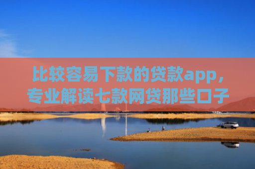 比较容易下款的贷款app，专业解读七款网贷那些口子下款在微信