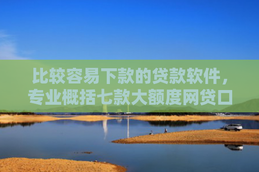 比较容易下款的贷款软件，专业概括七款大额度网贷口子好下款的