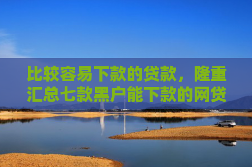 比较容易下款的贷款，隆重汇总七款黑户能下款的网贷小口子