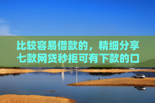 比较容易借款的，精细分享七款网贷秒拒可有下款的口子