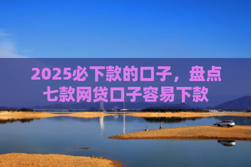 2025必下款的口子，盘点七款网贷口子容易下款