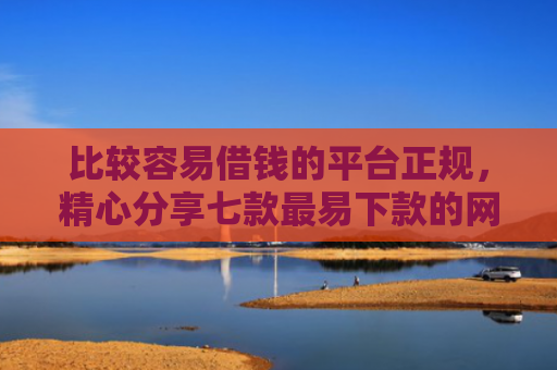 比较容易借钱的平台正规，精心分享七款最易下款的网贷大口子