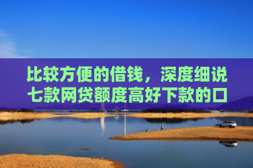 比较方便的借钱，深度细说七款网贷额度高好下款的口子