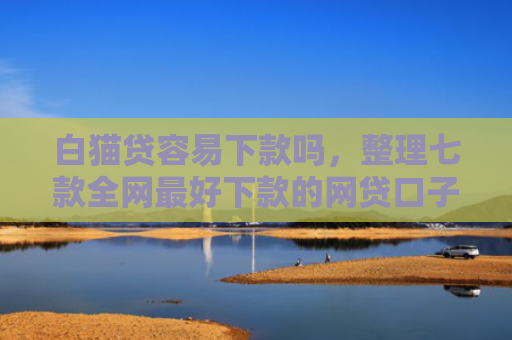 白猫贷容易下款吗，整理七款全网最好下款的网贷口子