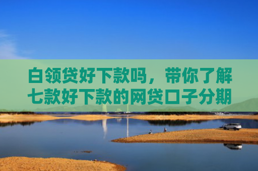 白领贷好下款吗，带你了解七款好下款的网贷口子分期
