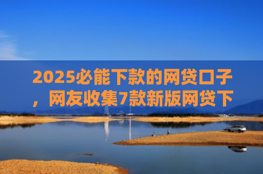 2025必能下款的网贷口子，网友收集7款新版网贷下款口子