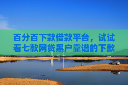 百分百下款借款平台，试试看七款网贷黑户靠谱的下款口子