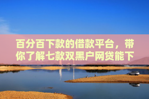 百分百下款的借款平台，带你了解七款双黑户网贷能下款的口子