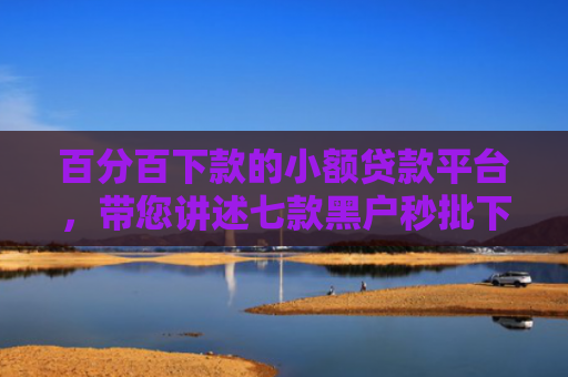 百分百下款的小额贷款平台，带您讲述七款黑户秒批下款的网贷口子