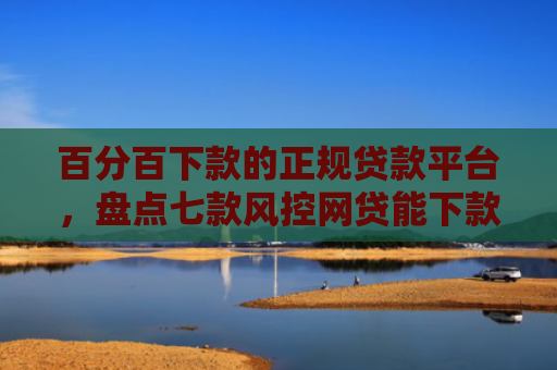百分百下款的正规贷款平台，盘点七款风控网贷能下款的口子