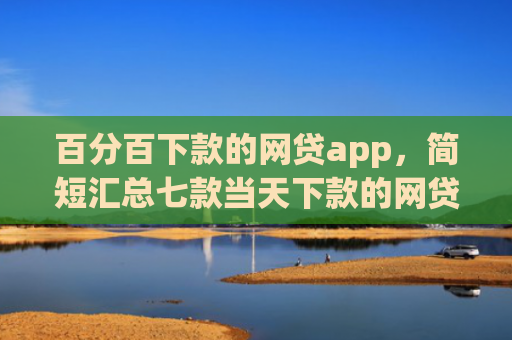 百分百下款的网贷app，简短汇总七款当天下款的网贷口子下