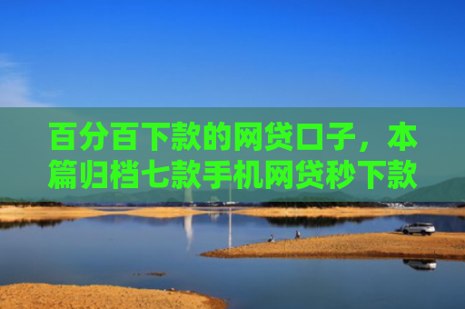 百分百下款的网贷口子，本篇归档七款手机网贷秒下款的口子