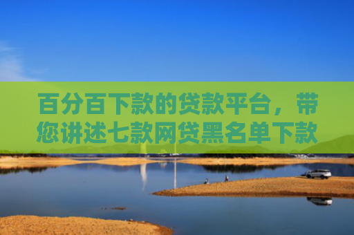 百分百下款的贷款平台，带您讲述七款网贷黑名单下款口子k