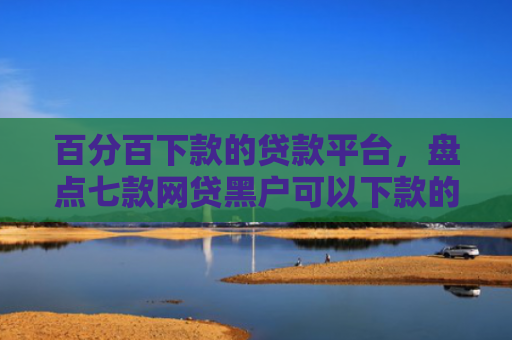 百分百下款的贷款平台，盘点七款网贷黑户可以下款的口子