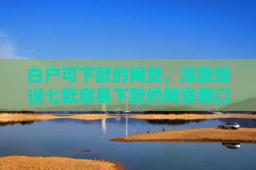 白户可下款的网贷，深度细说七款容易下款的网贷黑口子