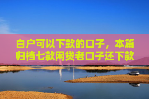 白户可以下款的口子，本篇归档七款网贷老口子还下款吗