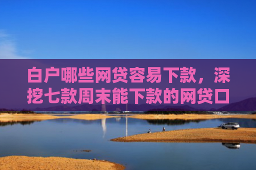 白户哪些网贷容易下款，深挖七款周末能下款的网贷口子