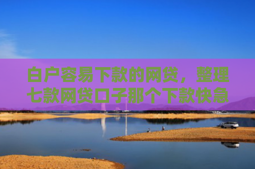 白户容易下款的网贷，整理七款网贷口子那个下款快急用