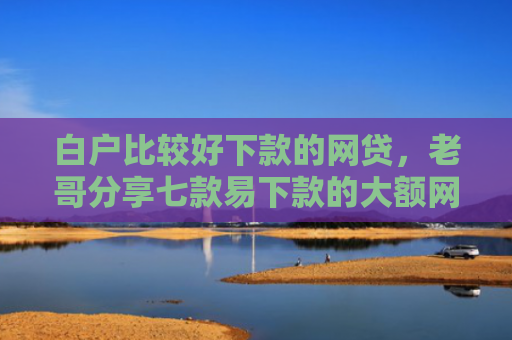 白户比较好下款的网贷，老哥分享七款易下款的大额网贷口子