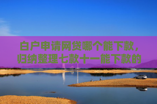 白户申请网贷哪个能下款，归纳整理七款十一能下款的网贷口子