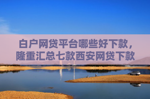 白户网贷平台哪些好下款，隆重汇总七款西安网贷下款最快的口子