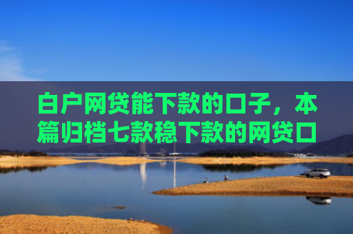 白户网贷能下款的口子，本篇归档七款稳下款的网贷口子谁有