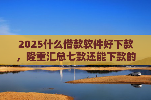 2025什么借款软件好下款，隆重汇总七款还能下款的网贷口子多么