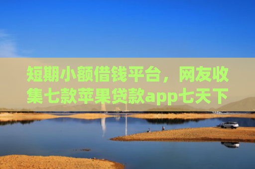 短期小额借钱平台，网友收集七款苹果贷款app七天下款口子