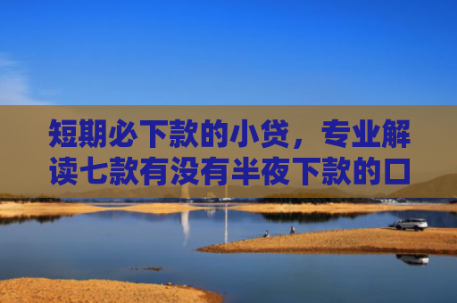 短期必下款的小贷，专业解读七款有没有半夜下款的口子贷款软件