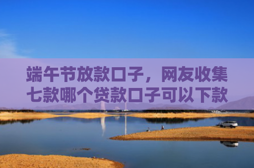 端午节放款口子，网友收集七款哪个贷款口子可以下款的